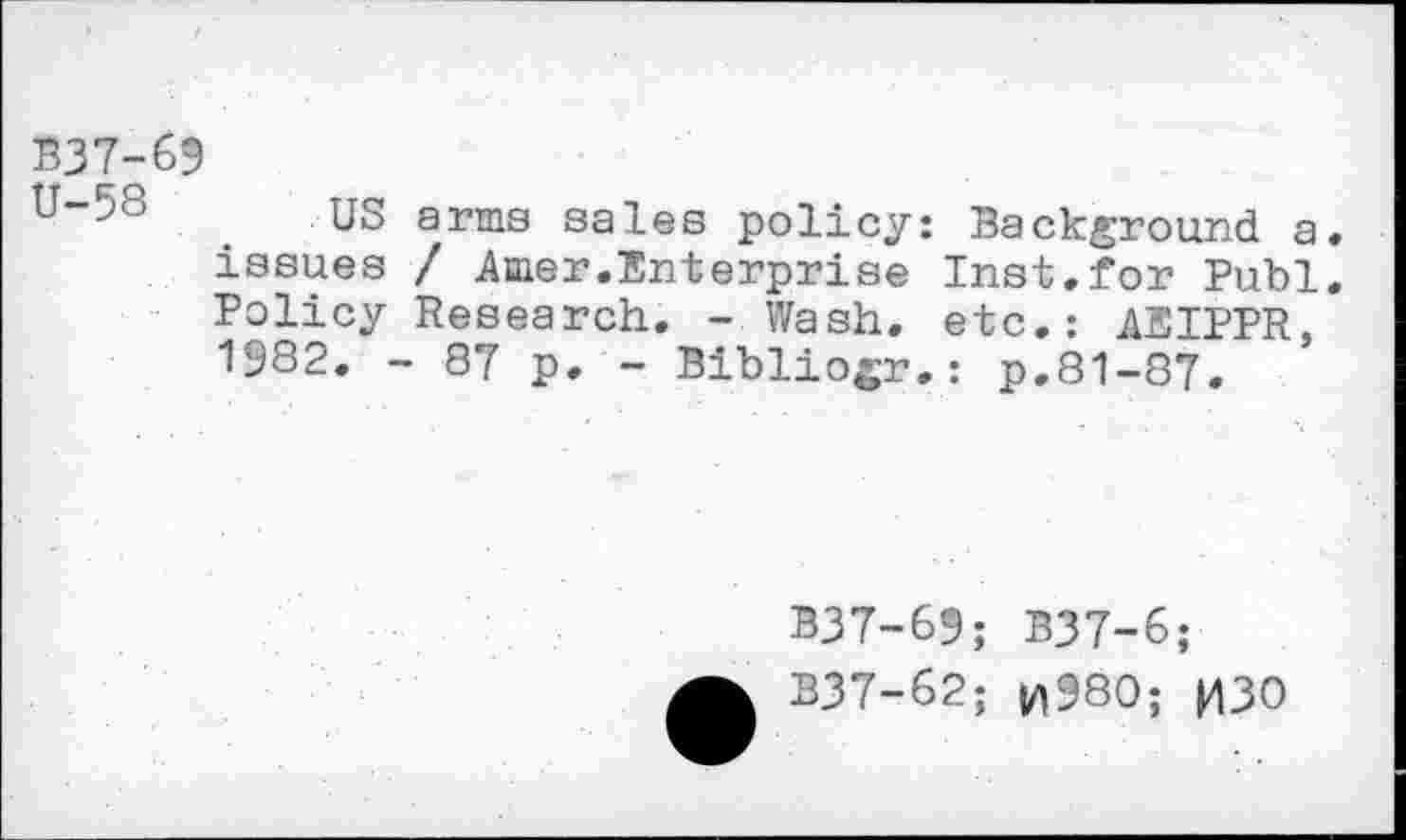 ﻿1337-69
US arms sales policy: Background a. issues / Amer.Enterprise Inst.for Publ. Policy Research. - Wash, etc.: AEIPPR, 1982. - 87 p. - Bibliogr.: p.81-87.
B37-69; B37-6;
B37-62; |/)980; |43O